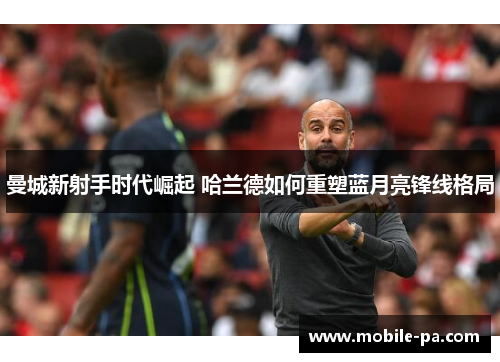 曼城新射手时代崛起 哈兰德如何重塑蓝月亮锋线格局 曼城新射手时代崛起 哈兰德如何重塑蓝月亮锋线格局