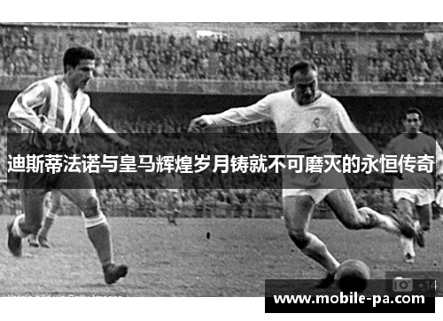 迪斯蒂法诺与皇马辉煌岁月铸就不可磨灭的永恒传奇