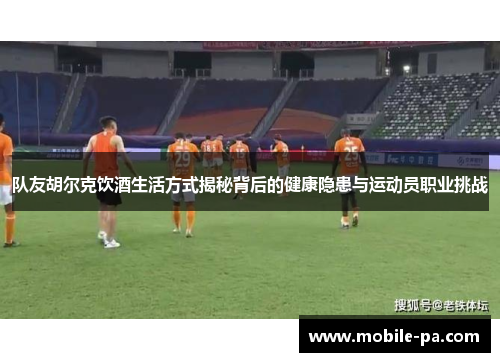 队友胡尔克饮酒生活方式揭秘背后的健康隐患与运动员职业挑战