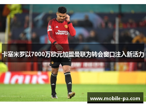 卡塞米罗以7000万欧元加盟曼联为转会窗口注入新活力