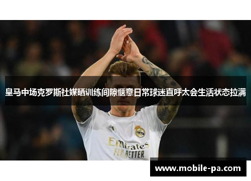 皇马中场克罗斯社媒晒训练间隙惬意日常球迷直呼太会生活状态拉满